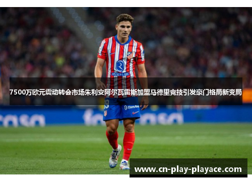 7500万欧元震动转会市场朱利安阿尔瓦雷斯加盟马德里竞技引发豪门格局新变局