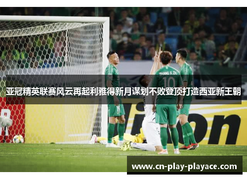 亚冠精英联赛风云再起利雅得新月谋划不败登顶打造西亚新王朝 亚冠精英联赛风云再起利雅得新月谋划不败登顶打造西亚新王朝
