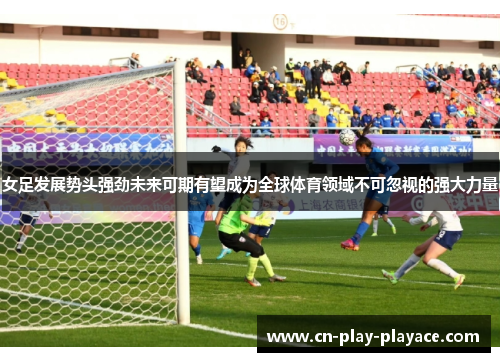 女足发展势头强劲未来可期有望成为全球体育领域不可忽视的强大力量