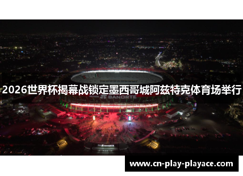 2026世界杯揭幕战锁定墨西哥城阿兹特克体育场举行